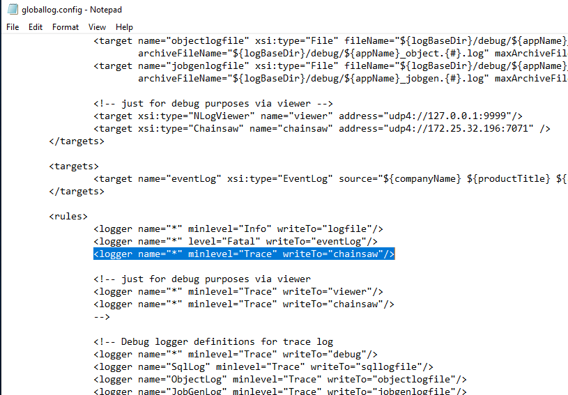 globallog.config Notepad File Edit Format View Help (target name="objectlogfile" . log" maxArchiveFi1 (target name="jobgenlogfile" . log" maxArchiveFi1 just for debug purposes via viewer xsi : type—"EventLog" (target (target (targets) (target < logger < logger clogger xsi : name="viewer" xsi:type="Chainsaw" name="chainsaw" address= address= source= "udp4://[REDACTED_IP]: 7071 name= name= "eventLog" minlevel="lnfo" "${companyName} ${productTit1e} just for debug purposes via < logger min1eve1="Trace" < logger min1eve1="Trace" viewer writeTo=" chainsaw" / > < ! Debug logger definitions for trace log < logger min1eve1="Trace" writeTo="debug"/> < logger name="Sq1Log" min1eve1="Trace" writeTo="sq110gfi1e"/> < logger name="ObjectLog" min1eve1="Trace" 